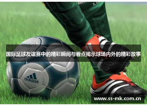 国际足球友谊赛中的精彩瞬间与看点揭示球场内外的精彩故事 国际足球友谊赛中的精彩瞬间与看点揭示球场内外的精彩故事